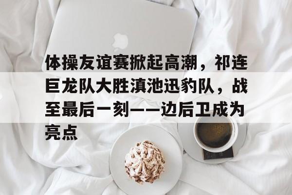 体操友谊赛掀起高潮，祁连巨龙队大胜滇池迅豹队，战至最后一刻——边后卫成为亮点